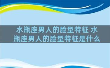 水瓶座男人的脸型特征 水瓶座男人的脸型特征是什么